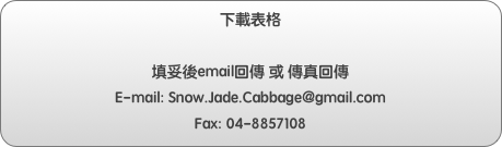 下載表格

填妥後email回傳 或 傳真回傳
E-mail: Snow.Jade.Cabbage@gmail.com 
Fax: 04-8857108
如有任何問題 請來電客服人員 04-8852700  週一至週六 09:00-15:00

